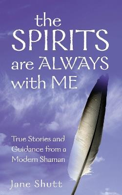 The Spirits Are Always With Me: True Stories and Guidance From A Modern Shaman - Jane Shutt - cover