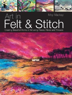 Art in Felt & Stitch: Creating Beautiful Works of Art Using Fleece, Fibres and Threads - Moy Mackay - cover