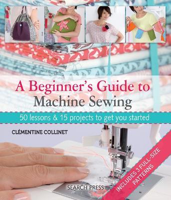 A Beginner's Guide to Machine Sewing: 50 Lessons & 15 Projects to Get You Started - Clémentine Collinet - cover