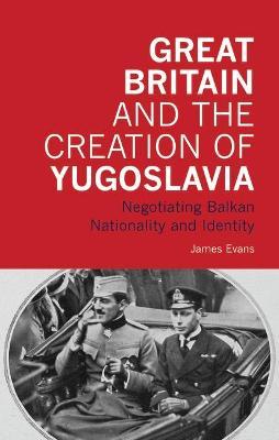 Great Britain and the Creation of Yugoslavia: Negotiating Balkan Nationality and Identity - James Evans - cover