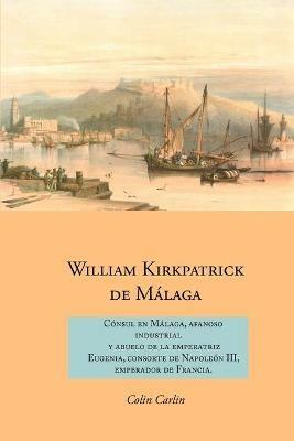 William Kirkpatrick de Malaga: Consul en Malaga, Afanoso Industrial  Y Abuelo de la Emperatriz  Eugenia, Consorte de Napoleon III,  Emperador de Francia - Colin Carlin - cover