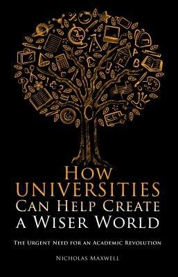 How Universities Can Help Create a Wiser World: The Urgent Need for an Academic Revolution - Nicholas Maxwell - cover