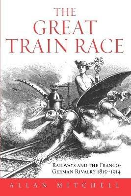 The Great Train Race: Railways and the Franco-German Rivalry, 1815-1914 - Allan Mitchell - cover