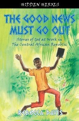 The Good News Must Go Out: True Stories of God at work in the Central African Republic - Rebecca Davis - cover