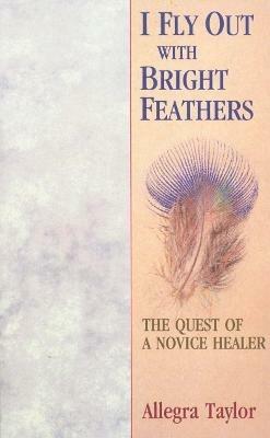 I Fly Out With Bright Feathers: The Quest of a Novice Healer - Allegra Taylor - cover
