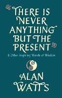 There Is Never Anything But The Present: & Other Inspiring Words of Wisdom - Alan Watts - cover
