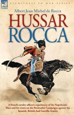 Hussar Rocca - A French Cavalry Officer's Experiences of the Napoleonic Wars and His Views on the Peninsular Campaigns Against the Spanish, British an - Albert Jean Michel Rocca - cover