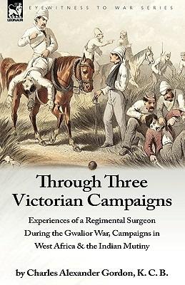 Through Three Victorian Campaigns: Experiences of a Regimental Surgeon During the Gwalior War, Campaigns in West Africa & the Indian Mutiny - Charles Alexander Gordon - cover