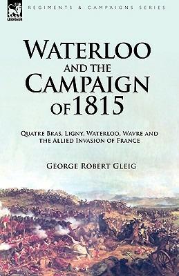 Waterloo and the Campaign of 1815: Quatre Bras, Ligny, Waterloo, Wavre and the Allied Invasion of France - George Robert Gleig - cover