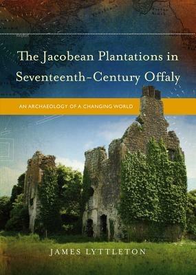 The Jacobean Plantations in Seventeenth-Century Offaly: An Archaeology of a Changing World - James Lyttleton - cover