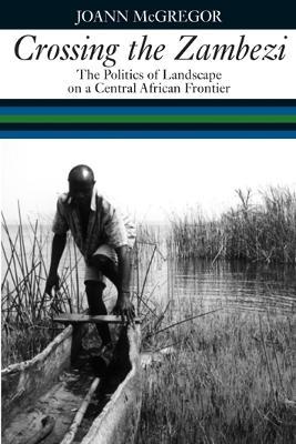 Crossing the Zambezi: The Politics of Landscape on a Central African Frontier - JoAnn McGregor - cover