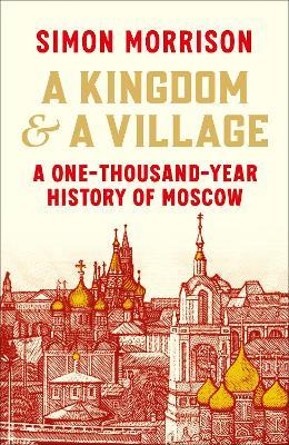A Kingdom and a Village: A One-Thousand-Year History of Moscow - Simon Morrison - cover