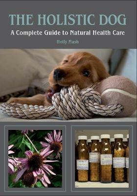 The Holistic Dog: A Complete Guide to Natural Health Care - Holly Mash - cover