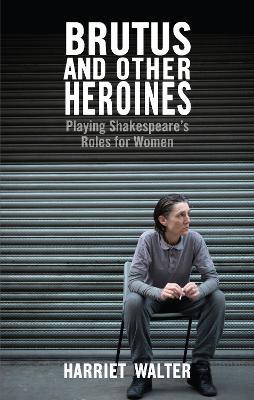 Brutus and Other Heroines: Playing Shakespeare's Roles for Women - Harriet Walter - cover