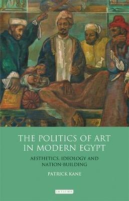 The Politics of Art in Modern Egypt: Aesthetics, Ideology and Nation-Building - Patrick Kane - cover