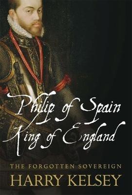 Philip of Spain, King of England: The Forgotten Sovereign - Harry Kelsey - cover