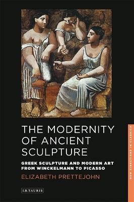 The Modernity of Ancient Sculpture: Greek Sculpture and Modern Art from Winckelmann to Picasso - Elizabeth Prettejohn - cover