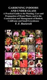 Gardening Indoors and Under Glass: A Practical Guide to the Planting, Care and Propagation of House Plants, and to the Construction and Management of Hotbed, Coldframe and Small Greenhouse
