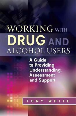 Working with Drug and Alcohol Users: A Guide to Providing Understanding, Assessment and Support - Tony White - cover
