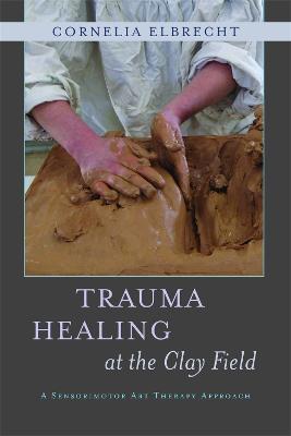 Trauma Healing at the Clay Field: A Sensorimotor Art Therapy Approach - Cornelia Elbrecht - cover