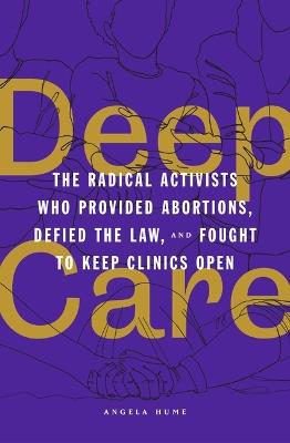 Deep Care: The Radical Activists Who Provided Abortions, Defied the Law and Fought to Keep Clinics Open - Angela Hume - cover