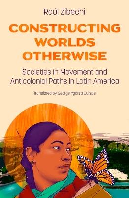 Constructing Worlds Otherwise: Societies in Movement and Anticolonial Paths in Latin America - Raúl Zibechi - cover