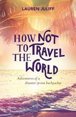 How Not to Travel the World: Adventures of a Disaster-Prone Backpacker