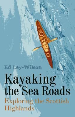 Kayaking the Sea Roads: Exploring the Scottish Highlands - Ed Ley-Wilson - cover