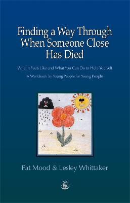 Finding a Way Through When Someone Close has Died: What it Feels Like and What You Can Do to Help Yourself: A Workbook by Young People for Young People - Pat Mood,Lesley Whittaker - cover