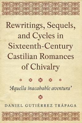 Rewritings, Sequels, and Cycles in Sixteenth-Century Castilian Romances of Chivalry: 'Aquella inacabable aventura' - Daniel Gutiérrez Trápaga - cover