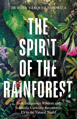 The Spirit of the Rainforest: How indigenous wisdom and scientific curiosity reconnects us to the natural world - Dr Rosa Vásquez Espinoza - cover