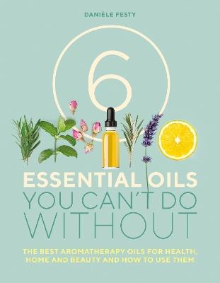 6 Essential Oils You Can't Do Without: The best aromatherapy oils for health, home and beauty and how to use them - Danièle Festy - cover