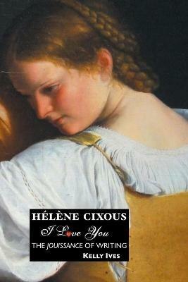 Helene Cixous: I Love You: the Jouissance of Writing - KELLY IVES - cover