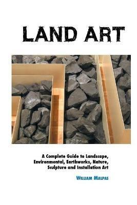 Land Art: A Complete Guide To Landscape, Environmental, Earthworks, Nature, Sculpture and Installation Art - William Malpas - cover
