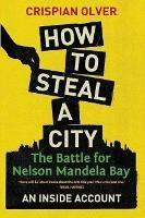 How to steal a city: The battle for Nelson Mandela Bay: An inside account - Crispian Olver - cover