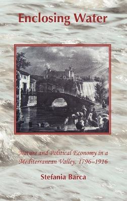Enclosing Water: Nature and Political Economy in a Mediterranean Valley, 1796-1916 - Stefania Barca - cover