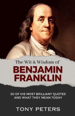 The Wit and Wisdom of Benjamin Franklin: 50 of His Most Brilliant Quotes and What They Mean Today - Tony Peters - cover