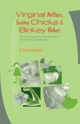 Virginal Mothers, Groovy Chicks & Blokey Blokes: Re-Thinking Home Economics (and) Teaching Bodies - Donna Pendergast - cover