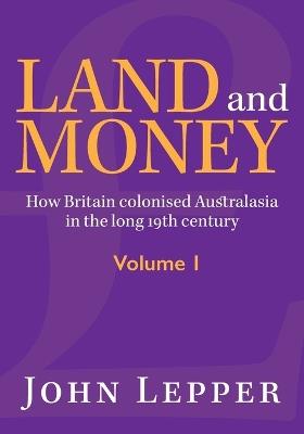 Land and Money Volume 1: How Britain colonised Australasia in the long 19th century - John Lepper - cover