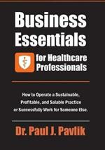 Business Essentials for Healthcare Professionals: How to Operate a Sustainable, Profitable, and Salable Practice or Successfully Work for Someone Else