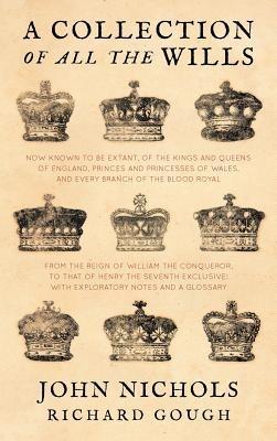 A Collection of All the Wills, Now Known to Be Extant, of the Kings and Queens of England, Princes and Princesses of Wales, and Every Branch of the - John Nichols,Richard Gough - cover