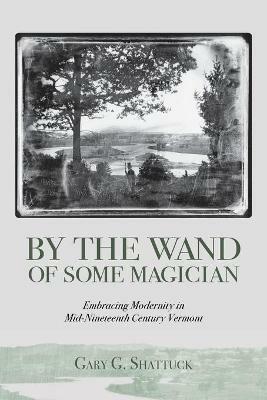 By the Wand of Some Magician: Embracing Modernity in Mid-Nineteenth Century Vermont - Gary G Shattuck - cover