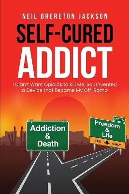 Self-Cured Addict: I Didn't Want Opioids to Kill Me, So I?invented a Device that Became My Off-Ramp - Neil Brereton Jackson - cover