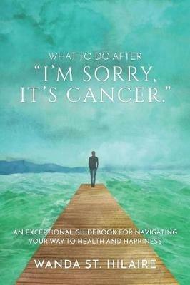 What To Do After I'm sorry, it's cancer.: An Exceptional Guidebook for Navigating Your Way to Health and Happiness - Wanda St Hilaire - cover