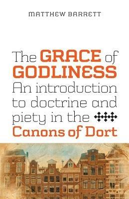 The Grace of Godliness: An Introduction to Doctrine and Piety in the Canons of Dort - Matthew Barrett - cover