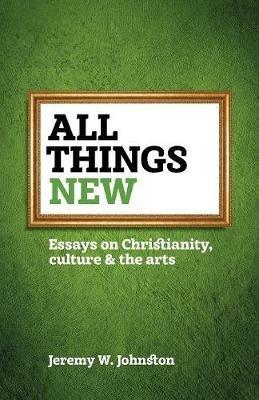 All things new: Essays on Christianity, culture & the arts - Jeremy W Johnston - cover