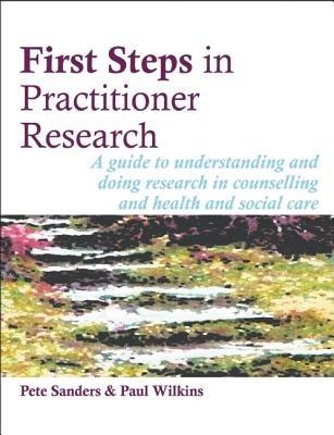 First Steps in Practitioner Research: A Guide to Understanding and Doing Research in Counselling and Health and Social Care - Pete Sanders,Paul Wilkins - cover