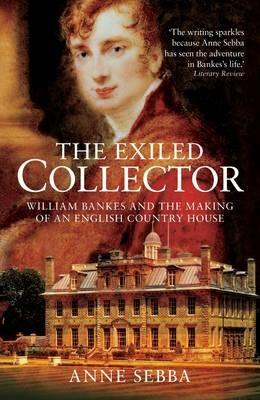 The Exiled Collector: William Bankes and the Making of an English Country House - Anne Sebba - cover