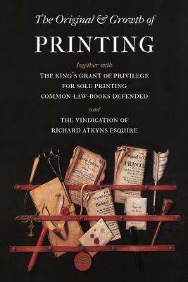 The Original and Growth of Printing: Together with the King's Grant of Privilege for Sole Printing Common-law-books Defended and the Vindication of Richard Atkyns Esquire - Richard Atkyns - cover