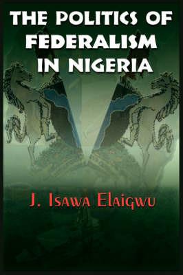 The Politics of Federalism in Nigeria - J, Isawa Elaigwu - cover